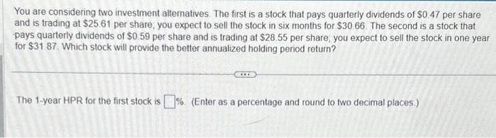 You are considering two investment alternatives. The first is a stock that pays quarterly dividends of $0.47 per share
and is trading at $25.61 per share; you expect to sell the stock in six months for $30.66. The second is a stock that
pays quarterly dividends of $0.59 per share and is trading at $28.55 per share, you expect to sell the stock in one year
for $31.87 Which stock will provide the better annualized holding period return?
The 1-year HPR for the first stock is%. (Enter as a percentage and round to two decimal places.)