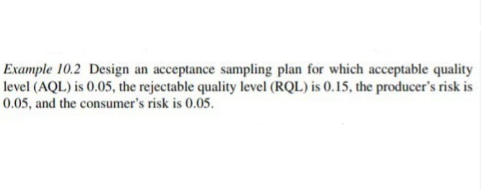 Example 10.2 Design an acceptance sampling plan for which acceptable quality
level (AQL) is 0.05, the rejectable quality level (RQL) is 0.15, the producer's risk is
0.05, and the consumer's risk is 0.05.
