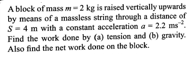 A block of mass m=2 kg is raised vertically upwards
by means of a massless string through a distance of
= 4 m with a constant acceleration a = 2.2 ms.
Find the work done by (a) tension and (b) gravity.
Also find the net work done on the block.
