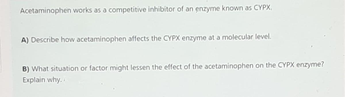 Acetaminophen works as a competitive inhibitor of an enzyme known as CYPX,
A) Describe how acetaminophen affects the CYPX enzyme at a molecular level.
B) What situation or factor might lessen the effect of the acetaminophen on the CYPX enzyme?
Explain why.
