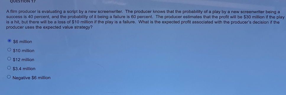 QUESTION 17
A film producer is evaluating a script by a new screenwriter. The producer knows that the probability of a play by a new screenwriter being a
success is 40 percent, and the probability of it being a failure is 60 percent. The producer estimates that the profit will be $30 million if the play
is a hit, but there will be a loss of $10 million if the play is a failure. What is the expected profit associated with the producer's decision if the
producer uses the expected value strategy?
O s6 million
O $10 million
O $12 million
O $3.4 million
O Negative $6 million
