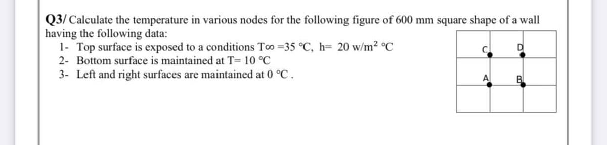 Q3/ Calculate the temperature in various nodes for the following figure of 600 mm square shape of a wall
having the following data:
1- Top surface is exposed to a conditions Too =35 °C, h= 20 w/m2 °C
C.
D
2- Bottom surface is maintained at T= 10 °C
3- Left and right surfaces are maintained at 0 °C.
A
B
