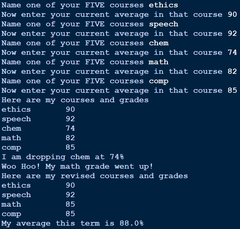 Name one of your FIVE courses ethics
Now enter your current average in that course 90
Name one of your FIVE courses speech
Now enter your current average in that course 92
Name one of your FIVE courses chem
Now enter your current average in that course 74
Name one of your FIVE courses math
Now enter your current average in that course 82
Name one of your FIVE cCourses comp
Now enter your current average in that course 85
Here are my courses and grades
ethics
90
speech
92
chem
74
math
82
comp
85
I am dropping chem at 74%
Woo Hoo! My math grade went up!
Here are my revised courses and grades
ethics
90
speech
92
math
85
comp
85
My average this term is 88.0%
