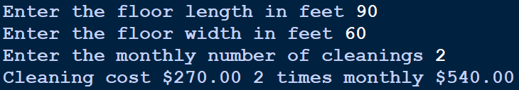 Enter the floor length in feet 90
Enter the floor width in feet 60
Enter the monthly number of cleanings 2
Cleaning cost $270.00 2 times monthly $540.00
