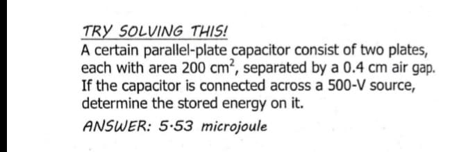 TRY SOLVING THIS!
A certain parallel-plate capacitor consist of two plates,
each with area 200 cm², separated by a 0.4 cm air gap.
If the capacitor is connected across a 500-V source,
determine the stored energy on it.
ANSWER: 5.53 microjoule
