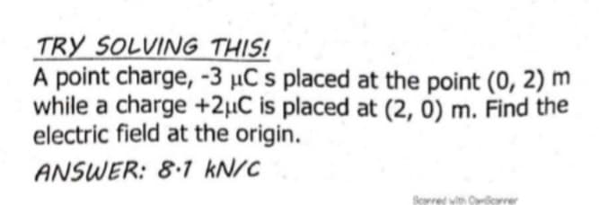 TRY SOLVING THIS!
A point charge, -3 µC s placed at the point (0, 2) m
while a charge +2µC is placed at (2, 0) m. Find the
electric field at the origin.
ANSWER: 8.1 kN/C
