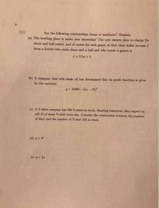 (1)
Are the following relationnhips linear ot nanlinear? Explain.
(a) The bowling place in under new owaership! The new owners plan to charge for
shoes and ball rental, and of counse for each game, so that their dollar income !
from a bowler who rents shoes and a ball and who bowle n games is
1-3.5n +5.
(b) A company that sells suake oil has determined that its profit function is given
by the equation
y- 32000 – 5(z - 75):
(e) A Tahirt company has 500 T-shirta in stock. Starting tomorrow, they expect to
sell 15 of thour T-ahirt every day. Consider the relationahip betwoen the umber
of days and thn nuniber of T-shirt left in stock.
(d) y-3
