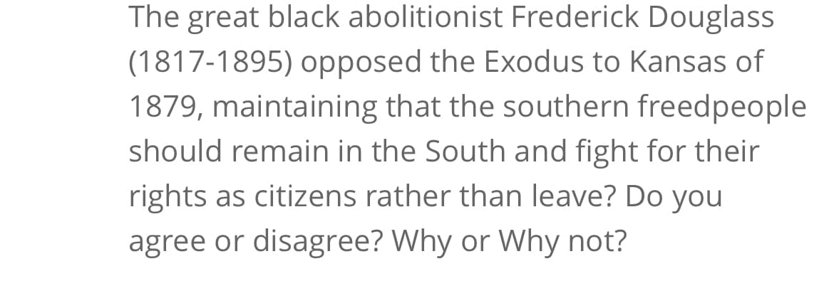 The great black abolitionist Frederick Douglass
(1817-1895) opposed the Exodus to Kansas of
1879, maintaining that the southern freedpeople
should remain in the South and fight for their
rights as citizens rather than leave? Do you
agree or disagree? Why or Why not?
