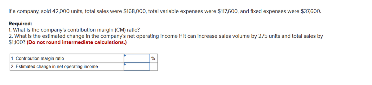 If a company, sold 42,000 units, total sales were $168,000, total variable expenses were $117,600, and fixed expenses were $37,600.
Required:
1. What is the company's contribution margin (CM) ratio?
2. What is the estimated change in the company's net operating income if it can increase sales volume by 275 units and total sales by
$1,100? (Do not round intermediate calculations.)
1. Contribution margin ratio
2. Estimated change in net operating income
%