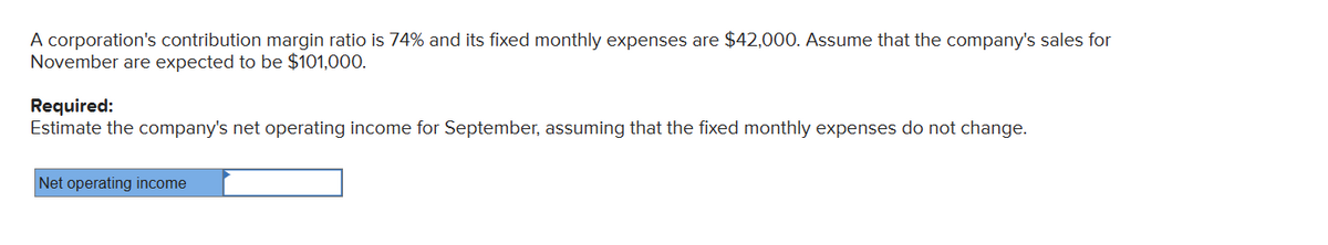 A corporation's contribution margin ratio is 74% and its fixed monthly expenses are $42,000. Assume that the company's sales for
November are expected to be $101,000.
Required:
Estimate the company's net operating income for September, assuming that the fixed monthly expenses do not change.
Net operating income