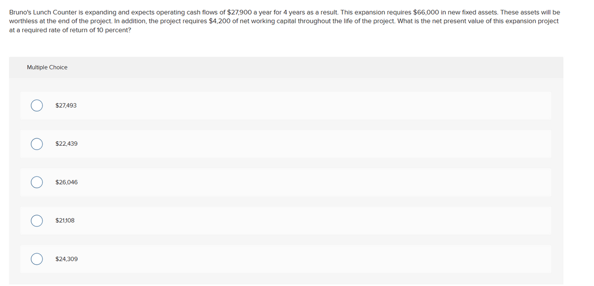 Bruno's Lunch Counter is expanding and expects operating cash flows of $27,900 a year for 4 years as a result. This expansion requires $66,000 in new fixed assets. These assets will be
worthless at the end of the project. In addition, the project requires $4,200 of net working capital throughout the life of the project. What is the net present value of this expansion project
at a required rate of return of 10 percent?
Multiple Choice
$27,493
$22,439
$26,046
$21,108
$24,309