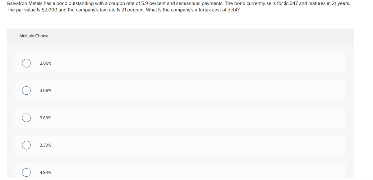 Galvatron Metals has a bond outstanding with a coupon rate of 5.9 percent and semiannual payments. The bond currently sells for $1,947 and matures in 21 years.
The par value is $2,000 and the company's tax rate is 21 percent. What is the company's aftertax cost of debt?
Multiple Choice
2.86%
3.06%
3.89%
3.39%
4.84%