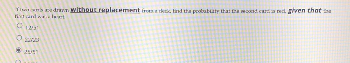 If two cards are drawn without replacement from a deck, find the probability that the second card is red, given that the
first card was a heart.
12/51
22/23
25/51

