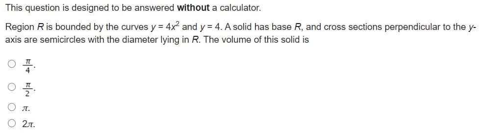 This question is designed to be answered without a calculator.
Region R is bounded by the curves y = 4x2 and y = 4. A solid has base R, and cross sections perpendicular to the y-
axis are semicircles with the diameter lying in R. The volume of this solid is
л.
О 2л.
O O O O
