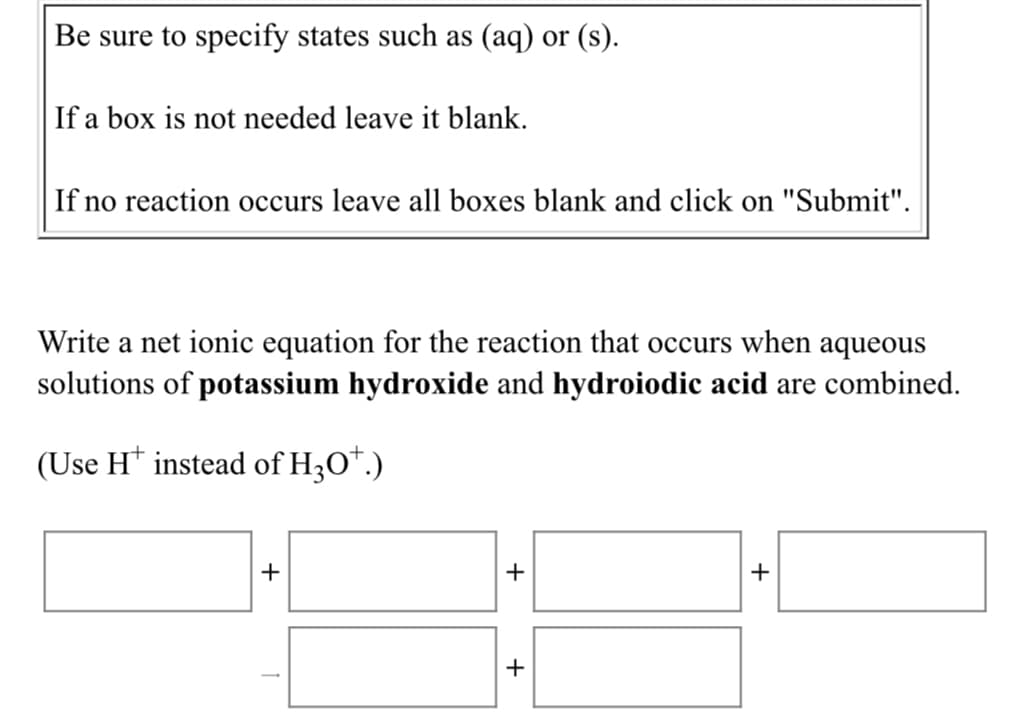 Be sure to specify states such as (aq) or (s).
If a box is not needed leave it blank.
If no reaction occurs leave all boxes blank and click on "Submit".
Write a net ionic equation for the reaction that occurs when aqueous
solutions of potassium hydroxide and hydroiodic acid are combined.
(Use H* instead of H3O*.)
+
+
+
+
