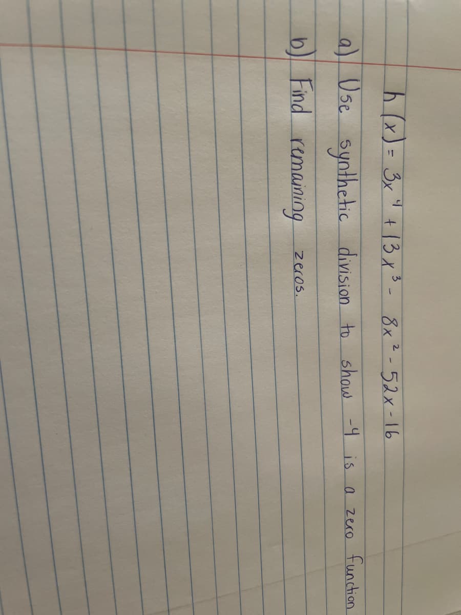 (x)= 3x" + 13x3- 8x²-52x-16
a) Usc synthetic o function
division to show -9 is a zero
b)
Find remaining
zeros.
