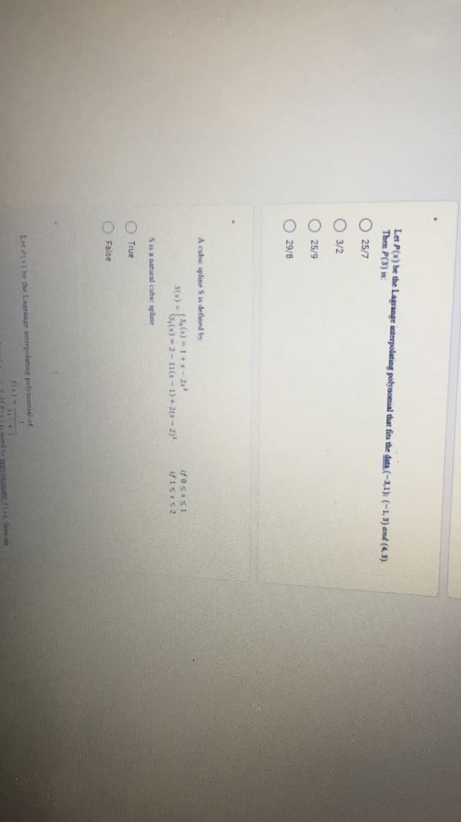 O O O O
Let P(x) be the Lagrange interpolating polynomial that fits the data (-3,1); (-1, 3) and (4, 3).
Then P(3) is:
O 25/7
3/2
25/9
29/8
A cubic spline S is defined by
S() -a) = 1+x- 2x
s,(x) - 2-11(x- 1) + 2(x- 2)
Snanatural cubic splane
True
False
Let P) be the Lagrange nterpolating polynomial of
3143
-ued to apgresuate f then an
