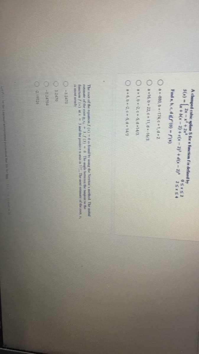 A clamped cubic spline S for a function fis defined by
S(x) -
2x-x+2
la + b(x - 2) + c(x - 2)' + d(x - 2)
25*54
Find a, b, e, diff (0) - r(4).
Oa--880, b-174, c - 1, d- 2.
O. 16, b 22, c 11, d--16/3.
O a-1, b 2, c -5, d 14/3.
Oa6, b-2, c-5, d 14/3
The root of the equation ()-On found by ag the Newtons method The matial
estimate of the root s A700-8 The angle berens the tangent the
function /()at Jand the posutiveRI S The at estmate of tie a,
is most nearh
-3 2470
32470
O -0 24704
229526
Let P e de Lear tnelatd pel al er i r de ed
