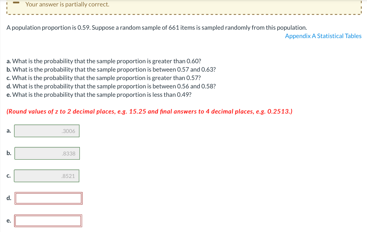 Your answer is partially correct.
A population proportion is 0.59. Suppose a random sample of 661 items is sampled randomly from this population.
Appendix A Statistical Tables
a. What is the probability that the sample proportion is greater than 0.60?
b. What is the probability that the sample proportion is between 0.57 and 0.63?
c. What is the probability that the sample proportion is greater than 0.57?
d. What is the probability that the sample proportion is between 0.56 and 0.58?
e. What is the probability that the sample proportion is less than 0.49?
(Round values of z to 2 decimal places, e.g. 15.25 and final answers to 4 decimal places, e.g. 0.2513.)
а.
.3006
b.
.8338
С.
.8521
d.
е.
