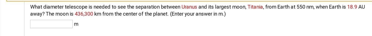 What diameter telescope is needed to see the separation between Uranus and its largest moon, Titania, from Earth at 550 nm, when Earth is 18.9 AU
away? The moon is 436,300 km from the center of the planet. (Enter your answer in m.)
m
