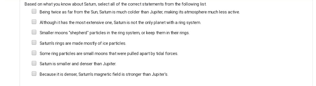 Based on what you know about Saturn, select all of the correct statements from the following list
O Being twice as far from the Sun, Saturn is much colder than Jupiter, making its atmosphere much less active.
O Although it has the most extensive one, Saturn is not the only planet with a ring system
O Smaller moons "shepherd" particles in the ring system, or keep them in their rings.
O Saturn's rings are made mostly of ice particles.
O Some ring particles are small moons that were pulled apart by tidal forces.
Saturn is smaller and denser than Jupiter.
O Because it is denser, Saturn's magnetic field is stronger than Jupiter's.
