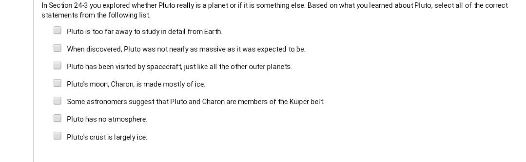 In Section 24-3 you explored whether Pluto really is a planet or if it is something else. Based on what you learned about Pluto, select all of the correct
statements from the following list.
O Pluto is too far away to study in detail from Earth.
O When discovered, Pluto was not nearly as massive as it was expected to be.
Pluto has been visited by spacecraft, just like all the other outer planets.
O Pluto's moon, Charon, is made mostly of ice.
O Some astronomers suggest that Pluto and Charon are members of the Kuiper belt.
O Pluto has no atmosphere.
O Pluto's crustis largely ice.
