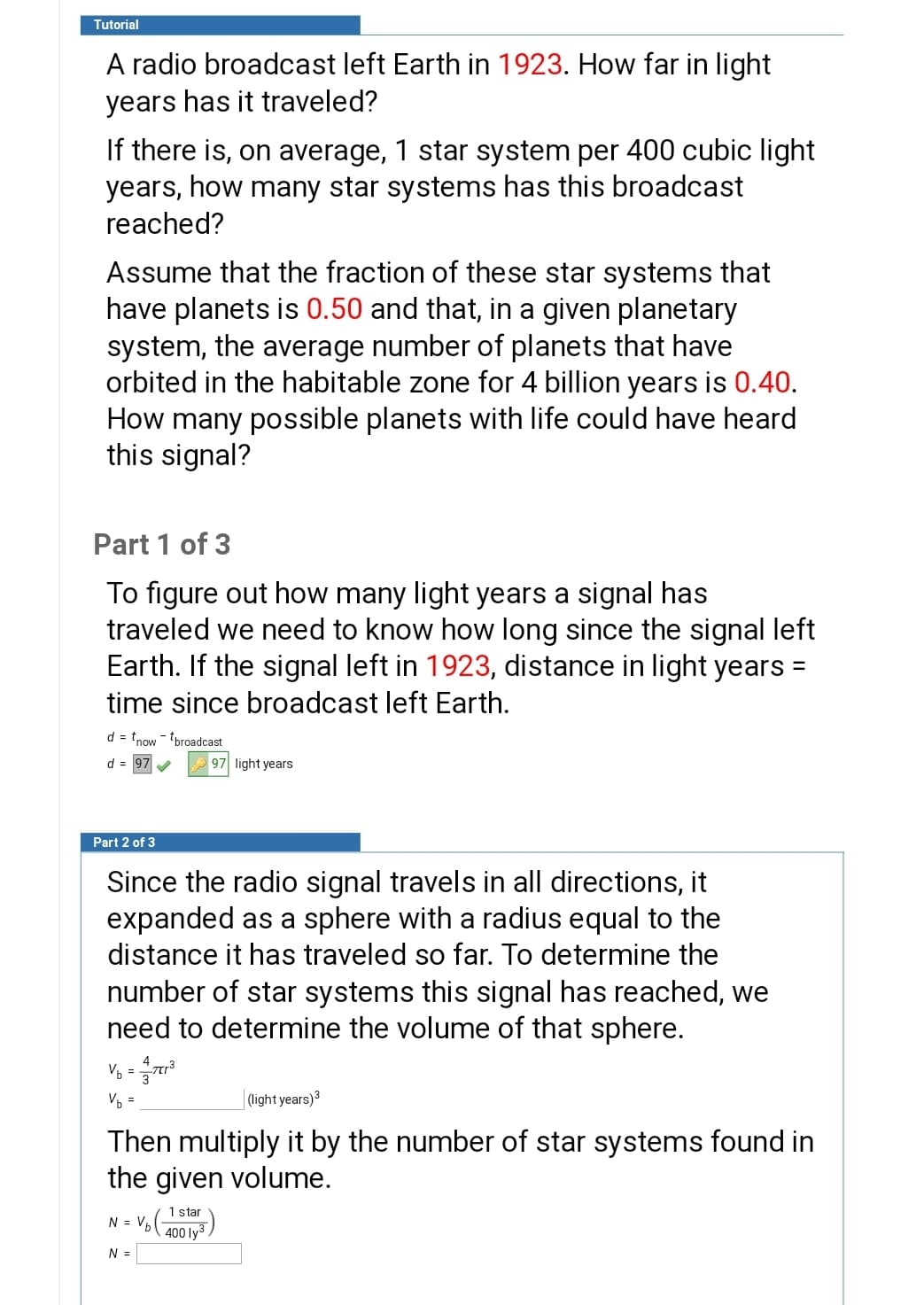 Tutorial
A radio broadcast left Earth in 1923. How far in light
years has it traveled?
If there is, on average, 1 star system per 400 cubic light
years, how many star systems has this broadcast
reached?
Assume that the fraction of these star systems that
have planets is 0.50 and that, in a given planetary
system, the average number of planets that have
orbited in the habitable zone for 4 billion years is 0.40.
How many possible planets with life could have heard
this signal?
Part 1 of 3
To figure out how many light years a signal has
traveled we need to know how long since the signal left
Earth. If the signal left in 1923, distance in light years =
time since broadcast left Earth.
d = tnow - broadcast
d = 97
97 light years
Part 2 of 3
Since the radio signal travels in all directions, it
expanded as a sphere with a radius equal to the
distance it has traveled so far. To determine the
number of star systems this signal has reached, we
need to determine the volume of that sphere.
V, =
Vb =
| light years)3
Then multiply it by the number of star systems found in
the given volume.
1 star
N = V600 lv3
N =
