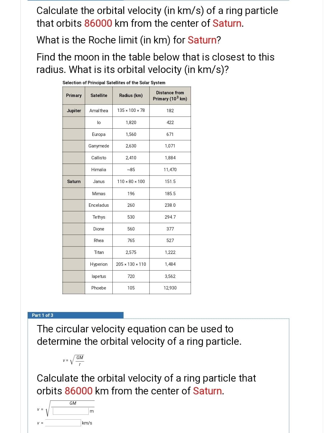 Calculate the orbital velocity (in km/s) of a ring particle
that orbits 86000 km from the center of Saturn.
What is the Roche limit (in km) for Saturn?
Find the moon in the table below that is closest to this
radius. What is its orbital velocity (in km/s)?
Selection of Principal Satellites of the Solar System
Distance from
Primary
Satellite
Radius (km)
Primary (103 km)
Jupiter
Amal thea
135 x 100 x 78
182
lo
1,820
422
Europa
1,560
671
Ganymede
2,630
1,071
Callisto
2,410
1,884
Himalia
~85
11,470
Saturn
Janus
110 x 80 x 100
151.5
Mimas
196
185.5
Enceladus
260
238.0
Tethys
530
294.7
Dione
560
377
Rhea
765
527
Titan
2,575
1,222
Нурerion
205 x 130 x 110
1,484
lapetus
720
3,562
Phoebe
105
12,930
Part 1 of 3
The circular velocity equation can be used to
determine the orbital velocity of a ring particle.
GM
V = V
Calculate the orbital velocity of a ring particle that
orbits 86000 km from the center of Saturn.
GM
V =
V =
km/s
