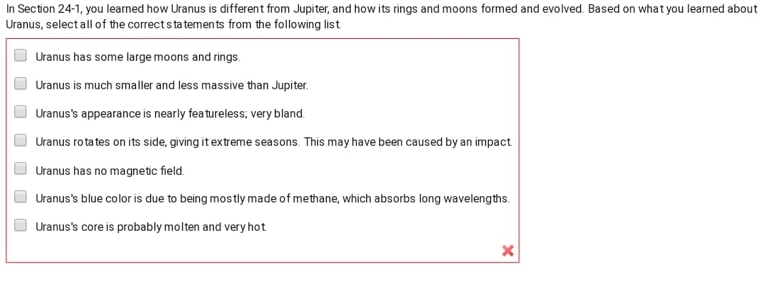 In Section 24-1, you learned how Uranus is different from Jupiter, and how its rings and moons formed and evolved. Based on what you learned about
Uranus, select all of the correctstatements from the following list
Uranus has some large moons and rings.
O Uranus is much smaller and less massive than Jupiter.
O Uranus's appearance is nearly fea tureless; very bland.
O Uranus rota tes on its side, giving it extreme seasons. This may have been caused by an impact.
O Uranus has no magnetic field.
O Uranus's blue color is due to being mostly made of methane, which absorbs long wavelengths.
O Uranus's core is probably molten and very hot.
