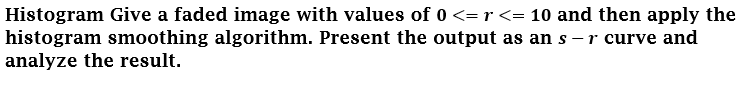 Histogram Give a faded image with values of 0 <= r <= 10 and then apply the
histogram smoothing algorithm. Present the output as an s -r curve and
analyze the result.
