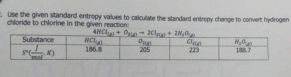 . Use the given standard entropy values to calculate the standard entropy change to convert hydrogen
chloride to chlorine in the given reaction:
4HC+ 020)
-→
2Cl2) + 2H20(0)
HC
H20)
188.7
Substance
186.8
205
223
mol
