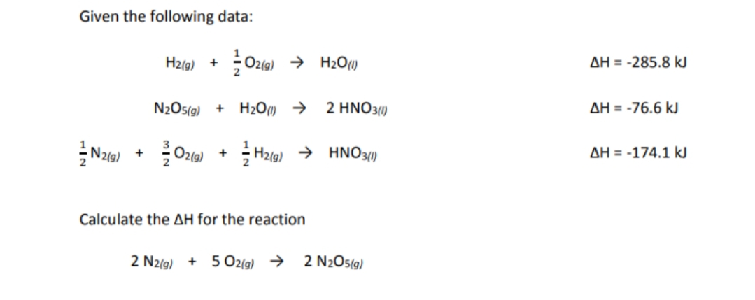 Given the following data:
H2(g)
Oz1g) → H209
AH = -285.8 kJ
+
N2Os(g)
H2O) >
2 ΗΝΟ31)
AH = -76.6 kJ
+
N2(g) +
H21g) → HNO30)
AH = -174.1 kJ
Calculate the AH for the reaction
2 N2(g)
+ 5 Oz(g) >
2 N2O5(g)
