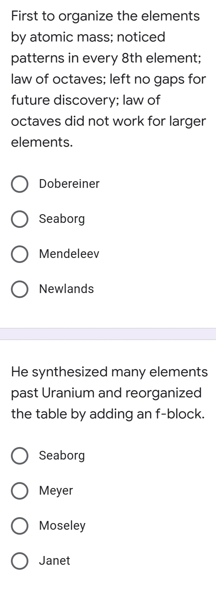 First to organize the elements
by atomic mass; noticed
patterns in every 8th element;
law of octaves; left no gaps for
future discovery; law of
octaves did not work for larger
elements.
Dobereiner
Seaborg
Mendeleev
Newlands
He synthesized many elements
past Uranium and reorganized
the table by adding an f-block.
Seaborg
О Меyer
Moseley
Janet
