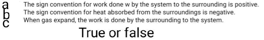 The sign convention for work done w by the system to the surrounding is positive.
The sign convention for heat absorbed from the surroundings is negative.
When gas expand, the work is done by the surrounding to the system.
True or false
