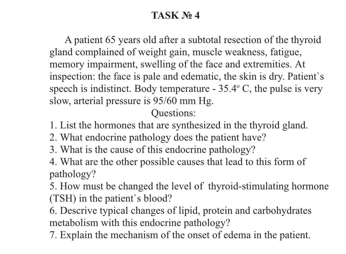 TASK No 4
A patient 65 years old after a subtotal resection of the thyroid
gland complained of weight gain, muscle weakness, fatigue,
memory impairment, swelling of the face and extremities. At
inspection: the face is pale and edematic, the skin is dry. Patient's
speech is indistinct. Body temperature - 35.4° C, the pulse is very
slow, arterial pressure is 95/60 mm Hg.
Questions:
1. List the hormones that are synthesized in the thyroid gland.
2. What endocrine pathology does the patient have?
3. What is the cause of this endocrine pathology?
4. What are the other possible causes that lead to this form of
pathology?
5. How must be changed the level of thyroid-stimulating hormone
(TSH) in the patient's blood?
6. Descrive typical changes of lipid, protein and carbohydrates
metabolism with this endocrine pathology?
7. Explain the mechanism of the onset of edema in the patient.