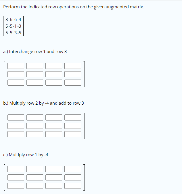 Perform the indicated row operations on the given augmented matrix.
3 6 6-4
5-5-1-3
5 5 3-5
a.) Interchange row 1 and row 3
b.) Multiply row 2 by -4 and add to row 3
c.) Multiply row 1 by -4
