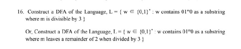 16. Construct a DFA of the Language, L = {w = {0,1}*: w contains 01"0 as a substring
where m is divisible by 3}
Or, Construct a DFA of the Language, L= {w = {0,1}* w contains 01"0 as a substring
where m leaves a remainder of 2 when divided by 3 }