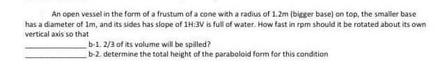 An open vessel in the form of a frustum of a cone with a radius of 1.2m (bigger base) on top, the smaller base
has a diameter of 1m, and its sides has slope of 1H:3V is full of water. How fast in rpm should it be rotated about its own
vertical axis so that
b-1. 2/3 of its volume will be spilled?
b-2. determine the total height of the paraboloid form for this condition