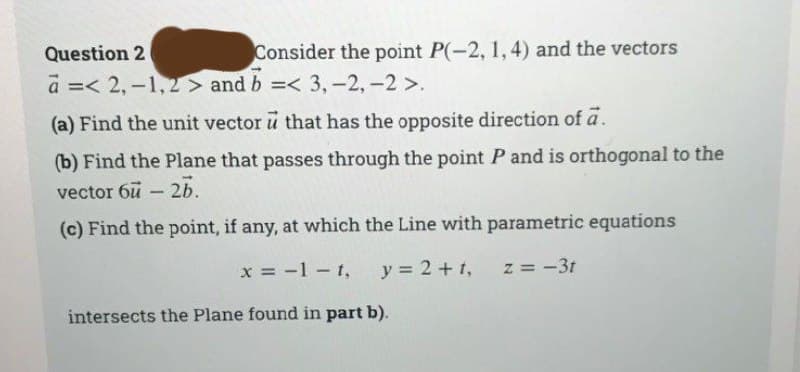 Consider the point P(-2, 1, 4) and the vectors
Question 2
a =< 2,-1,2> and b =< 3, -2,-2 >.
(a) Find the unit vector u that has the opposite direction of a.
(b) Find the Plane that passes through the point P and is orthogonal to the
vector 6u - 2b.
(c) Find the point, if any, at which the Line with parametric equations
x = -1-t, y = 2+t, z = -3t
intersects the Plane found in part b).