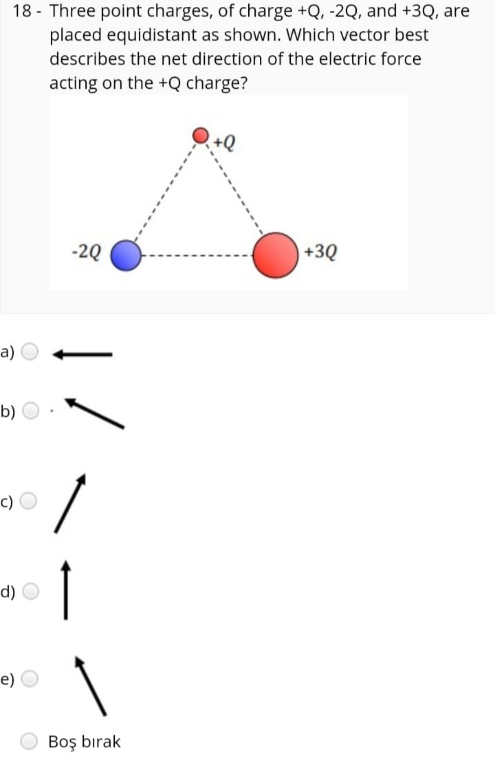 18 - Three point charges, of charge +Q, -2Q, and +3Q, are
placed equidistant as shown. Which vector best
describes the net direction of the electric force
acting on the +Q charge?
+Q
-2Q
+3Q
a)
b)
c)
d)
e)
Boş bırak
