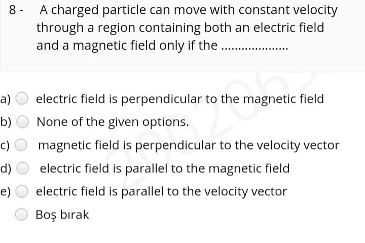 8 -
A charged particle can move with constant velocity
through a region containing both an electric field
and a magnetic field only if the
a)
electric field is perpendicular to the magnetic field
b)
None of the given options.
c)
magnetic field is perpendicular to the velocity vector
d)
electric field is parallel to the magnetic field
e)
electric field is parallel to the velocity vector
Boş bırak
