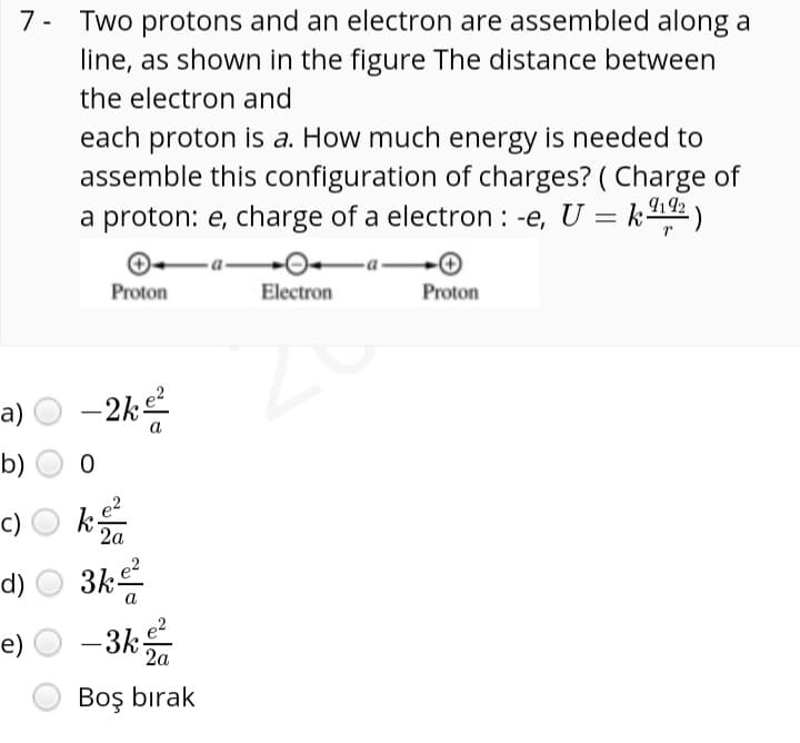 7- Two protons and an electron are assembled along a
line, as shown in the figure The distance between
the electron and
each proton is a. How much energy is needed to
assemble this configuration of charges? ( Charge of
a proton: e, charge of a electron : -e, U = k2 )
-a-
Proton
Electron
Proton
-a) O -2k
a
b)
k
-d) ○ 3k를
e) O -3k
e2
2a
c)
e?
2a
Boş bırak
