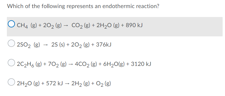 Which of the following represents an endothermic reaction?
O CH4 (g) + 202 (g) → CO2 (g) + 2H2O (g) + 890 kJ
2S02 (g)
25 (s) + 20, (g) + 376kJ
O 2C2H6 (g) + 702 (g) → 4CO2 (g) + 6H2O(g) + 3120 kJ
2H20 (g) + 572 kJ → 2H2 (g) + O2 (g)
