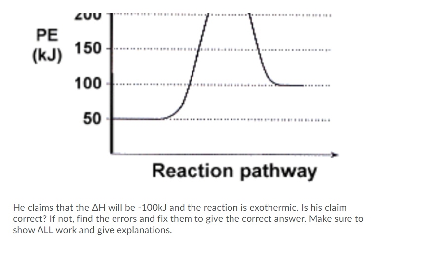 Z0U
PE
150
(kJ)
100
........
50
Reaction pathway
He claims that the AH will be -100kJ and the reaction is exothermic. Is his claim
correct? If not, find the errors and fix them to give the correct answer. Make sure to
show ALL work and give explanations.
