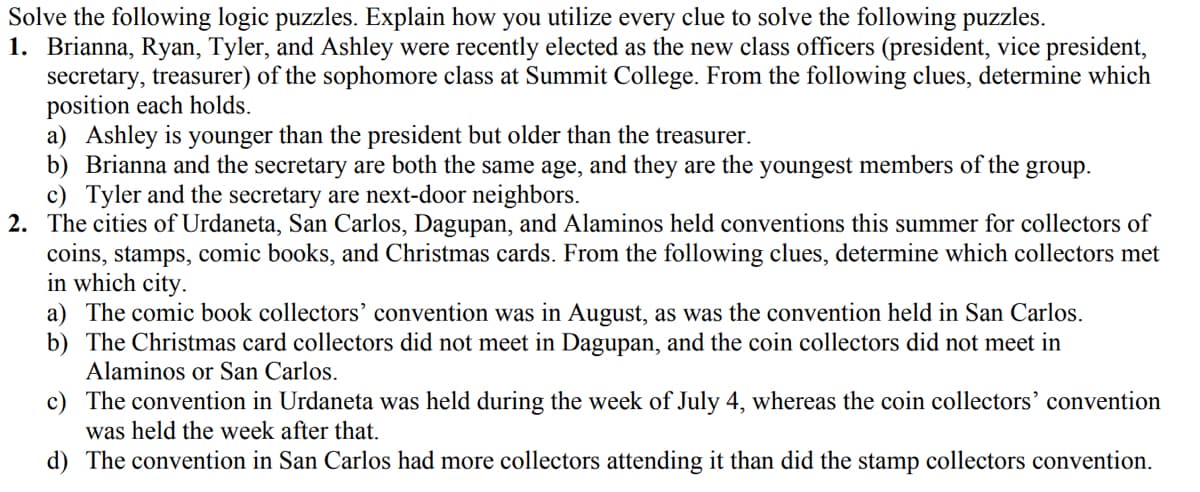 Solve the following logic puzzles. Explain how you utilize every clue to solve the following puzzles.
1. Brianna, Ryan, Tyler, and Ashley were recently elected as the new class officers (president, vice president,
secretary, treasurer) of the sophomore class at Summit College. From the following clues, determine which
position each holds.
a) Ashley is younger than the president but older than the treasurer.
b) Brianna and the secretary are both the same age, and they are the youngest members of the group.
c) Tyler and the secretary are next-door neighbors.
2. The cities of Urdaneta, San Carlos, Dagupan, and Alaminos held conventions this summer for collectors of
coins, stamps, comic books, and Christmas cards. From the following clues, determine which collectors met
in which city.
a) The comic book collectors’ convention was in August, as was the convention held in San Carlos.
b) The Christmas card collectors did not meet in Dagupan, and the coin collectors did not meet in
Alaminos or San Carlos.
c) The convention in Urdaneta was held during the week of July 4, whereas the coin collectors' convention
was held the week after that.
d) The convention in San Carlos had more collectors attending it than did the stamp collectors convention.
