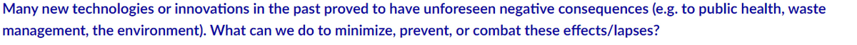 Many new technologies or innovations in the past proved to have unforeseen negative consequences (e.g. to public health, waste
management, the environment). What can we do to minimize, prevent, or combat these effects/lapses?
