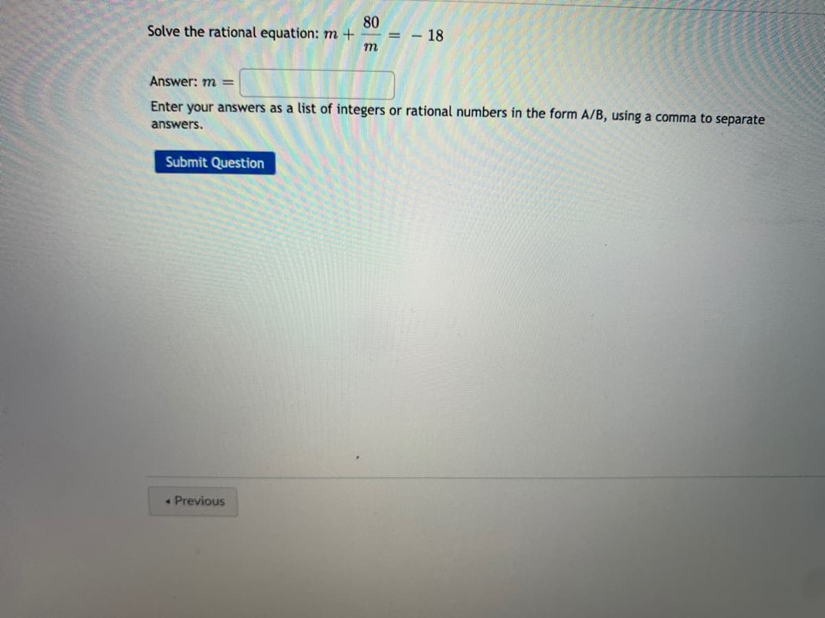 Solve the rational equation: m+
80
= - 18
m
Answer: m =
Enter your answers as a list of integers or rational numbers in the form A/B, using a comma to separate
answers.
Submit Question
• Previous
