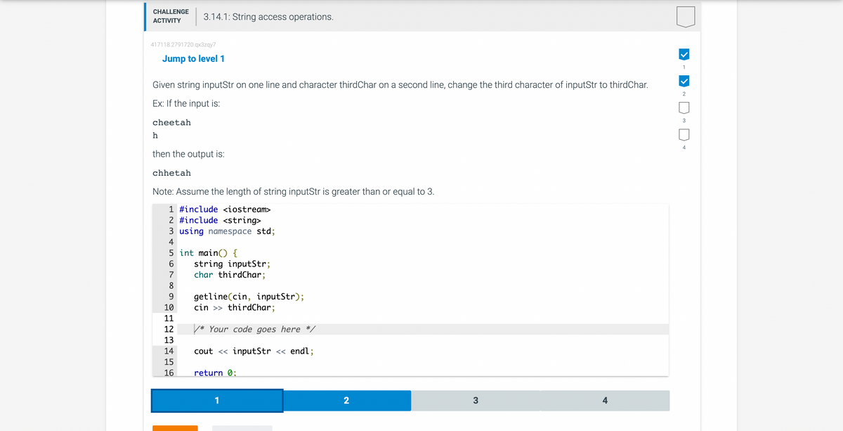 CHALLENGE
ACTIVITY
417118.2791720.qx3zqy7
3.14.1: String access operations.
h
Jump to level 1
Given string inputStr on one line and character third Char on a second line, change the third character of inputStr to thirdChar.
Ex: If the input is:
cheetah
then the output is:
chhetah
Note: Assume the length of string inputStr is greater than or equal to 3.
1 #include <iostream>
2 #include <string>
3 using namespace std;
4
5 int main() {
6 string inputStr;
7
char thirdChar;
8
9
10
11
12
13
14
15
16
getline(cin, inputStr);
cin >> thirdChar;
/* Your code goes here */
cout <<inputStr << endl;
return 0:
1
2
3
1
2
3
4