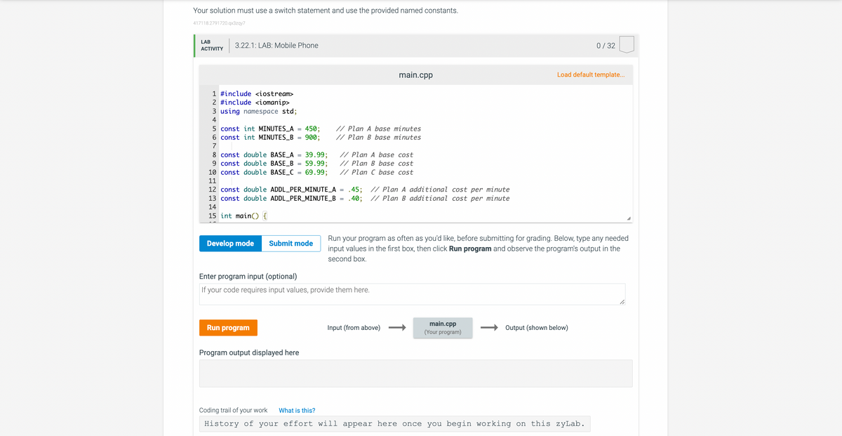 Your solution must use a switch statement and use the provided named constants.
417118.2791720.qx3zqy7
LAB
ACTIVITY
3.22.1: LAB: Mobile Phone
1 #include <iostream>
2 #include <iomanip>
3 using namespace std;
4
5 const int MINUTES_A
6 const int MINUTES_B
7
10 const double BASE_C
11
=
8 const double BASE_A = 39.99;
9 const double BASE_B
Develop mode
450;
900;
Run program
.40;
12 const double ADDL_PER_MINUTE_A = .45; // Plan A additional cost per minute
13 const double ADDL_PER_MINUTE_B
// Plan B additional cost per minute
14
15 int main() {
// Plan A base cost
59.99; // Plan B base cost
69.99; // Plan C base cost
Submit mode
Program output displayed here
// Plan A base minutes
// Plan B base minutes
main.cpp
=
Enter program input (optional)
If your code requires input values, provide them here.
Input (from above)
Run your program as often as you'd like, before submitting for grading. Below, type any needed
input values in the first box, then click Run program and observe the program's output in the
second box.
main.cpp
(Your program)
Load default template...
0/32
Output (shown below)
Coding trail of your work What is this?
History of your effort will appear here once you begin working on this zyLab.
li