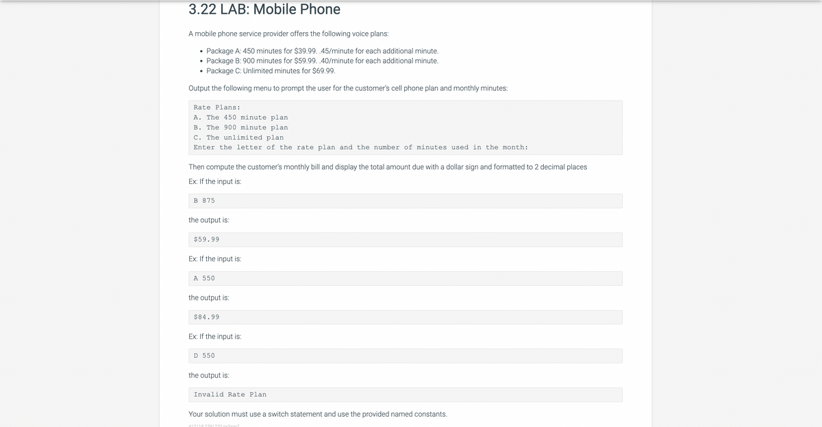 3.22 LAB: Mobile Phone
A mobile phone service provider offers the following voice plans:
Package A: 450 minutes for $39.99. .45/minute for each additional minute.
Package B: 900 minutes for $59.99. .40/minute for each additional minute.
Package C: Unlimited minutes for $69.99.
Output the following menu to prompt the user for the customer's cell phone plan and monthly minutes:
●
●
Rate Plans:
A. The 450 minute plan
B. The 900 minute plan
C. The unlimited plan
Enter the letter of the rate plan and the number of minutes used in the month:
Then compute the customer's monthly bill and display the total amount due with a dollar sign and formatted to 2 decimal places
Ex: If the input is:
B 875
the output is:
$59.99
Ex: If the input is:
A 550
the output is:
$84.99
Ex: If the input is:
D 550
the output is:
Invalid Rate Plan
Your solution must use a switch statement and use the provided named constants.
417118 2791720. gx3zav7